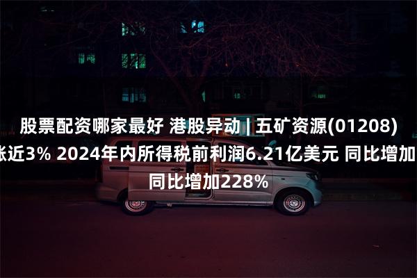 股票配资哪家最好 港股异动 | 五矿资源(01208)绩后涨近3% 2024年内所得税前利润6.21亿美元 同比增加228%