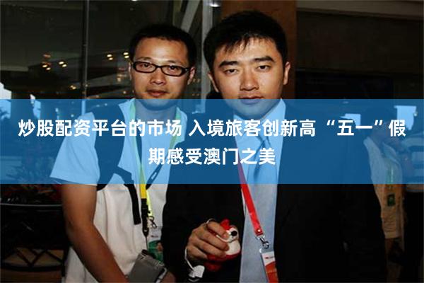 炒股配资平台的市场 入境旅客创新高 “五一”假期感受澳门之美