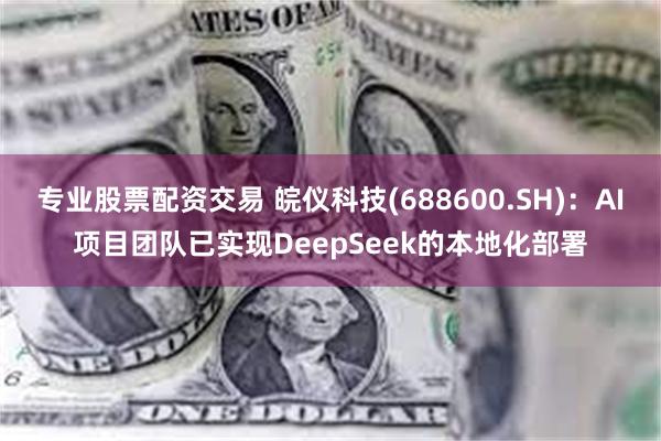 专业股票配资交易 皖仪科技(688600.SH)：AI项目团队已实现DeepSeek的本地化部署