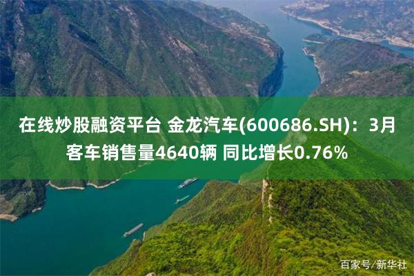 在线炒股融资平台 金龙汽车(600686.SH)：3月客车销售量4640辆 同比增长0.76%