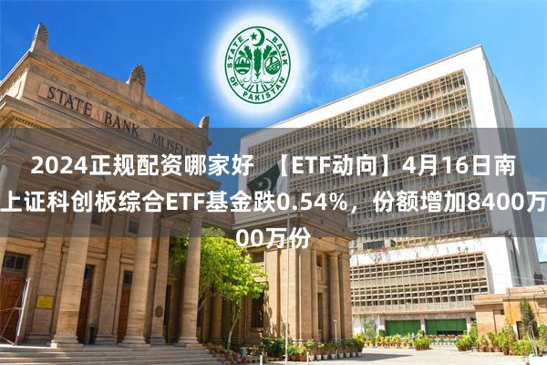 2024正规配资哪家好  【ETF动向】4月16日南方上证科创板综合ETF基金跌0.54%，份额增加8400万份