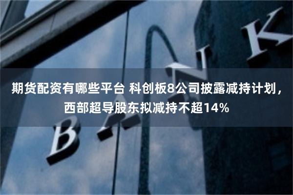 期货配资有哪些平台 科创板8公司披露减持计划，西部超导股东拟减持不超14%