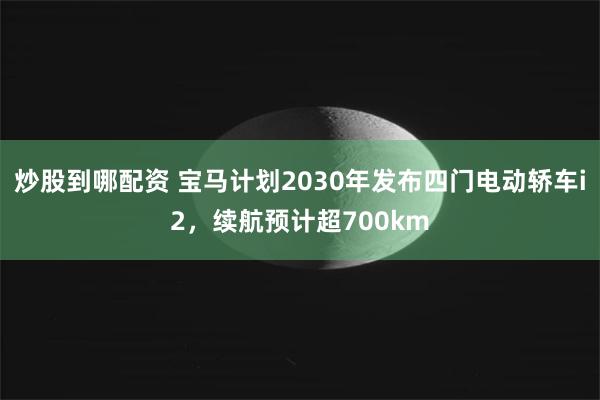 炒股到哪配资 宝马计划2030年发布四门电动轿车i2，续航预计超700km