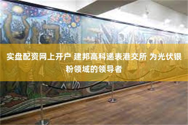 实盘配资网上开户 建邦高科递表港交所 为光伏银粉领域的领导者