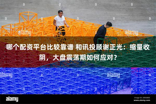 哪个配资平台比较靠谱 和讯投顾谢正光：缩量收阴，大盘震荡期如何应对？