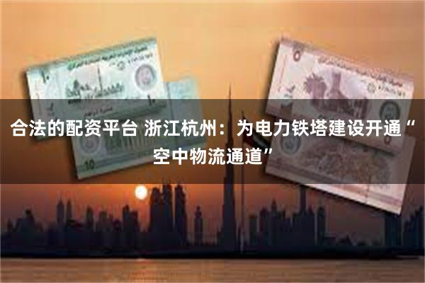 合法的配资平台 浙江杭州：为电力铁塔建设开通“空中物流通道”