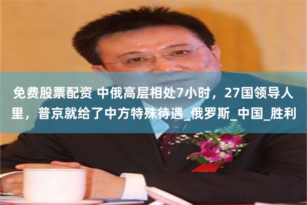 免费股票配资 中俄高层相处7小时，27国领导人里，普京就给了中方特殊待遇_俄罗斯_中国_胜利
