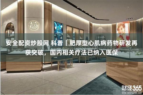 安全配资炒股网 科普｜肥厚型心肌病药物研发再获突破，国内相关疗法已纳入医保