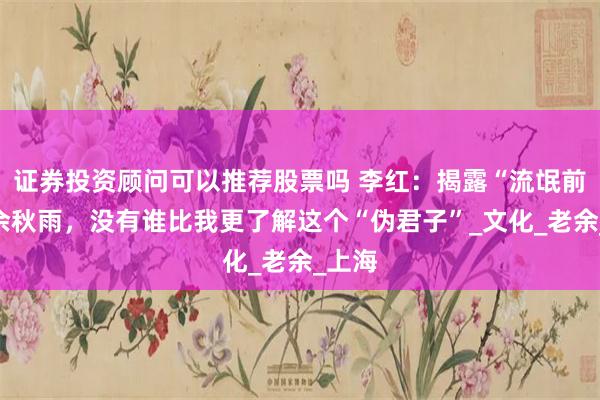 证券投资顾问可以推荐股票吗 李红：揭露“流氓前夫”余秋雨，没有谁比我更了解这个“伪君子”_文化_老余_上海