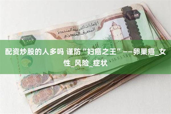配资炒股的人多吗 谨防“妇癌之王”——卵巢癌_女性_风险_症状