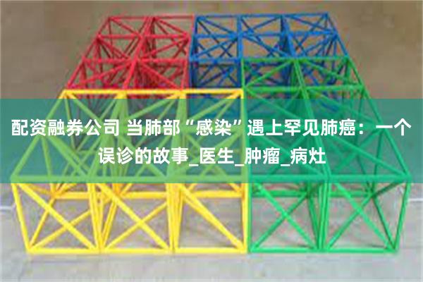 配资融券公司 当肺部“感染”遇上罕见肺癌：一个误诊的故事_医生_肿瘤_病灶