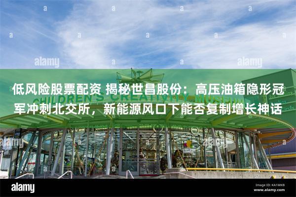 低风险股票配资 揭秘世昌股份：高压油箱隐形冠军冲刺北交所，新能源风口下能否复制增长神话