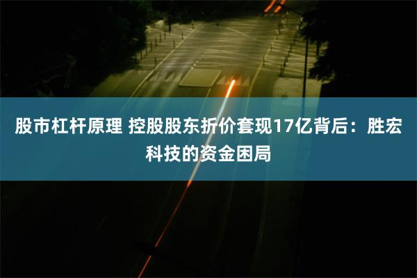 股市杠杆原理 控股股东折价套现17亿背后：胜宏科技的资金困局