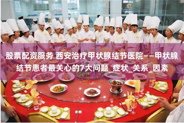 股票配资服务 西安治疗甲状腺结节医院——甲状腺结节患者最关心的7大问题_症状_关系_因素
