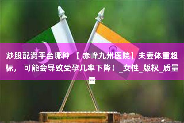 炒股配资平台哪种 【 赤峰九州医院】夫妻体重超标， 可能会导致受孕几率下降！_女性_版权_质量