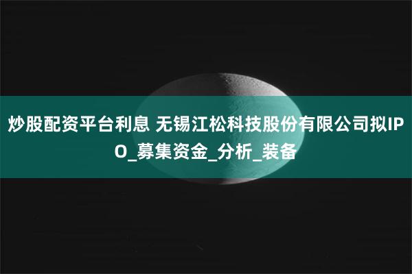 炒股配资平台利息 无锡江松科技股份有限公司拟IPO_募集资金_分析_装备