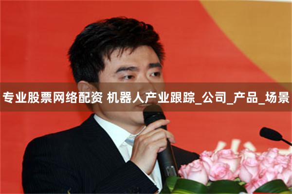 专业股票网络配资 机器人产业跟踪_公司_产品_场景