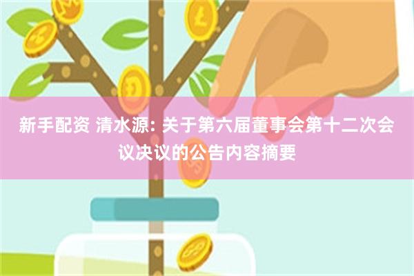 新手配资 清水源: 关于第六届董事会第十二次会议决议的公告内容摘要
