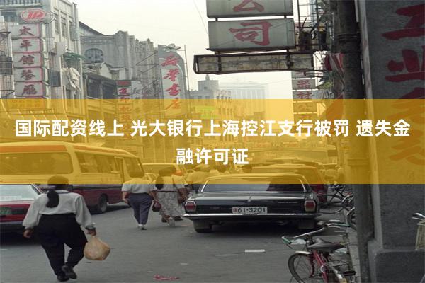 国际配资线上 光大银行上海控江支行被罚 遗失金融许可证