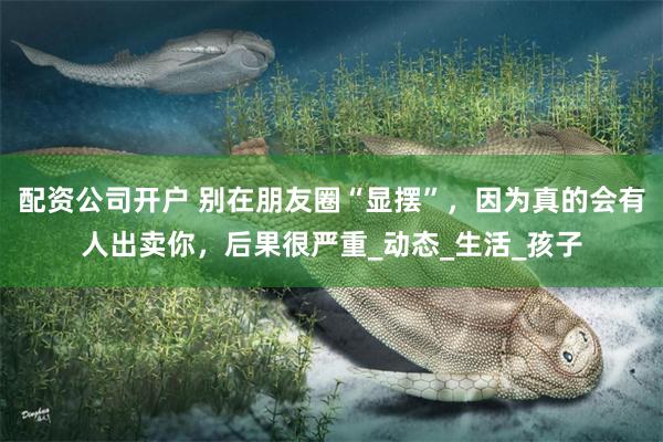 配资公司开户 别在朋友圈“显摆”，因为真的会有人出卖你，后果很严重_动态_生活_孩子