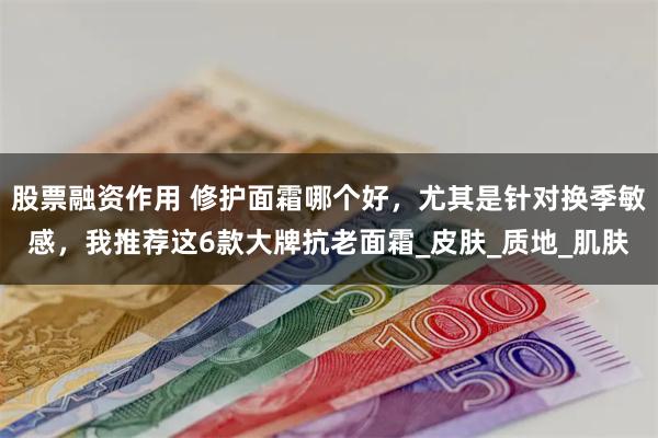 股票融资作用 修护面霜哪个好，尤其是针对换季敏感，我推荐这6款大牌抗老面霜_皮肤_质地_肌肤