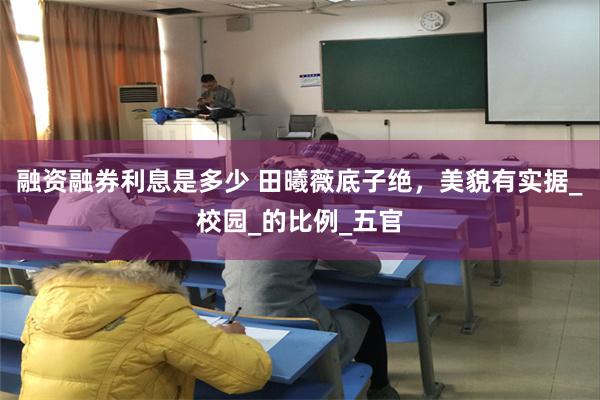 融资融券利息是多少 田曦薇底子绝，美貌有实据_校园_的比例_五官