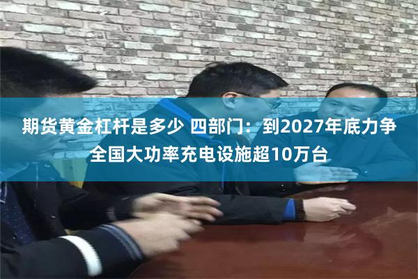 期货黄金杠杆是多少 四部门：到2027年底力争全国大功率充电设施超10万台