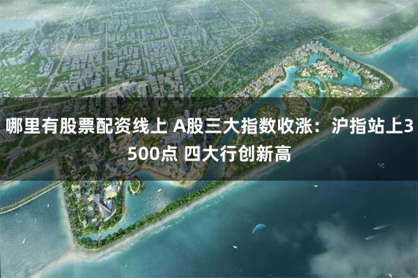 哪里有股票配资线上 A股三大指数收涨：沪指站上3500点 四大行创新高