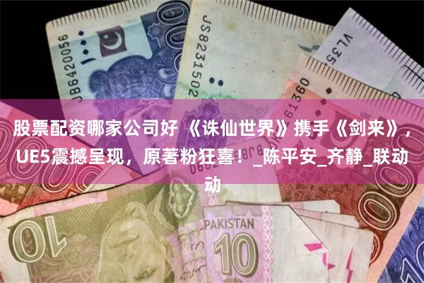 股票配资哪家公司好 《诛仙世界》携手《剑来》，UE5震撼呈现，原著粉狂喜！_陈平安_齐静_联动