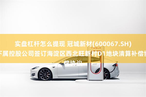 实盘杠杆怎么提现 冠城新材(600067.SH)：下属控股公司签订海淀区西北旺新村D1地块清算补偿协议