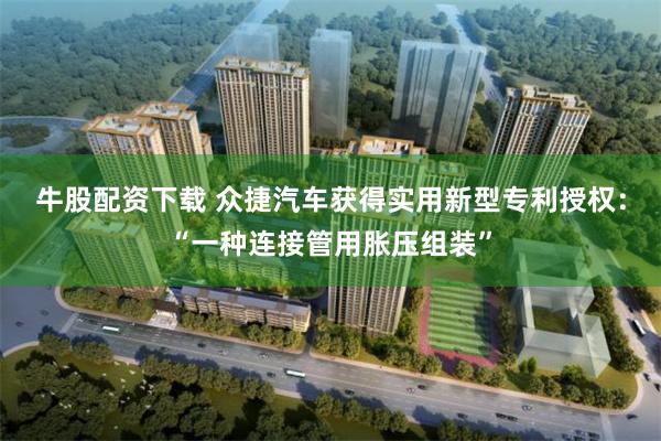 牛股配资下载 众捷汽车获得实用新型专利授权：“一种连接管用胀压组装”