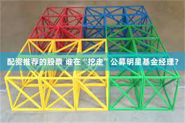 配资推荐的股票 谁在“挖走”公募明星基金经理？