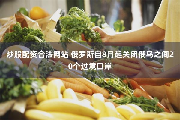 炒股配资合法网站 俄罗斯自8月起关闭俄乌之间20个过境口岸