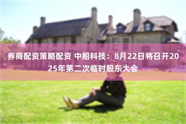 券商配资策略配资 中船科技：8月22日将召开2025年第二次临时股东大会