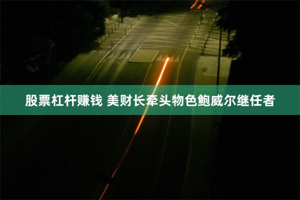 股票杠杆赚钱 美财长牵头物色鲍威尔继任者