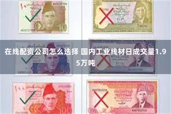 在线配资公司怎么选择 国内工业线材日成交量1.95万吨