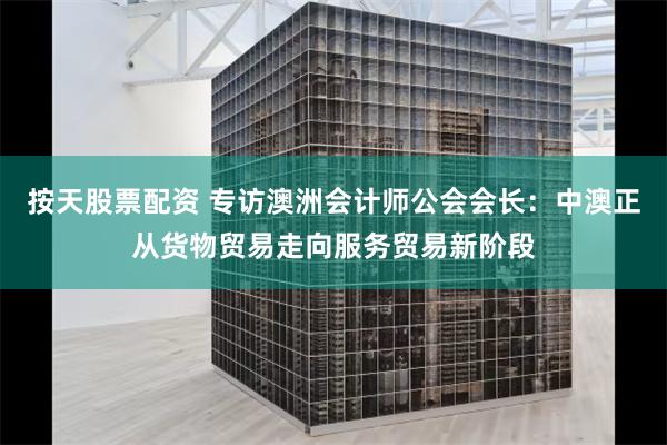按天股票配资 专访澳洲会计师公会会长：中澳正从货物贸易走向服务贸易新阶段