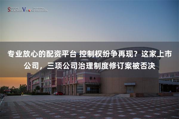 专业放心的配资平台 控制权纷争再现？这家上市公司，三项公司治理制度修订案被否决